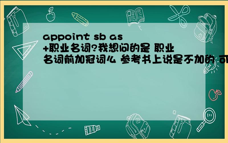 appoint sb as +职业名词?我想问的是 职业名词前加冠词么 参考书上说是不加的 可是有的书上却显示的加冠词的 迷茫了 该怎么和学生讲啊!i was appointed as a volanologist 我被任命为一个火山专家