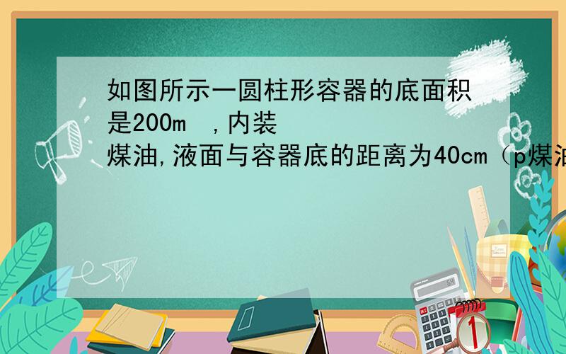 如图所示一圆柱形容器的底面积是200m²,内装煤油,液面与容器底的距离为40cm（p煤油=0.8×10³kg/m³,g=10N/kg）  求煤油对容器底的压强和压力       详细过程