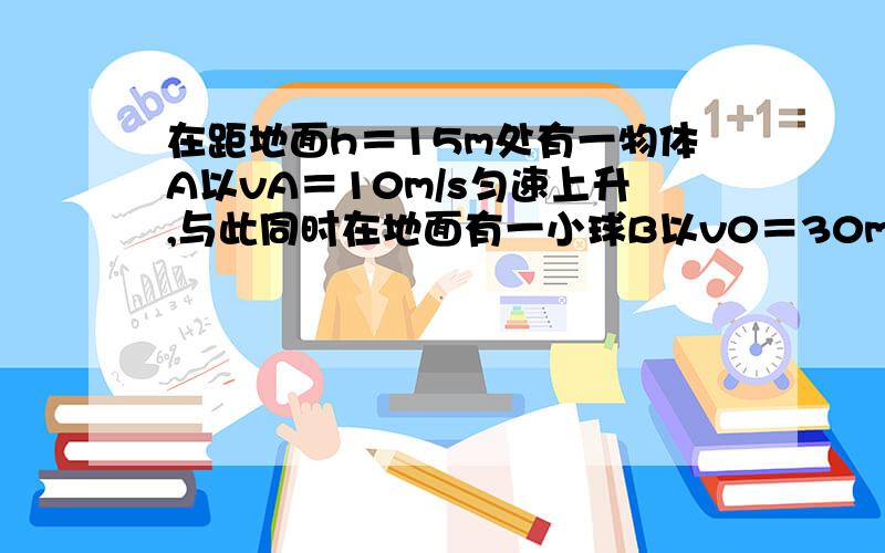 在距地面h＝15m处有一物体A以vA＝10m/s匀速上升,与此同时在地面有一小球B以v0＝30m/s竖直上抛,求：⑴经多长时间,两者相遇?⑵A、B相遇处距地面多高?⑶相遇时B的速度多大?