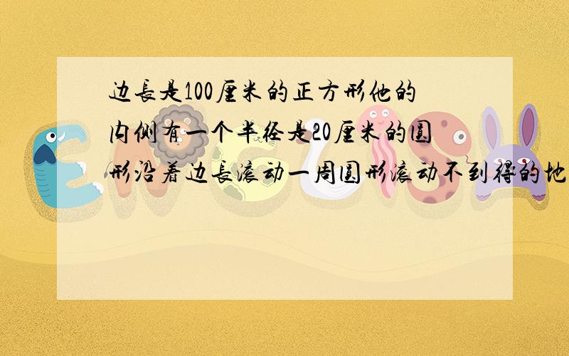 边长是100厘米的正方形他的内侧有一个半径是20厘米的圆形沿着边长滚动一周圆形滚动不到得的地方有多大面积这个圆的圆心所进过的总路程是多少厘米?