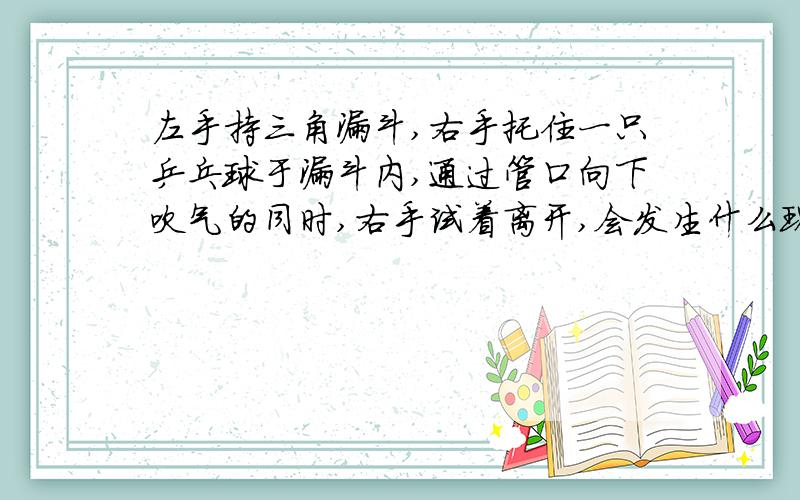 左手持三角漏斗,右手托住一只乒乓球于漏斗内,通过管口向下吹气的同时,右手试着离开,会发生什么现象会悬浮在空中吗?你有试过吗?最好是真的哦!