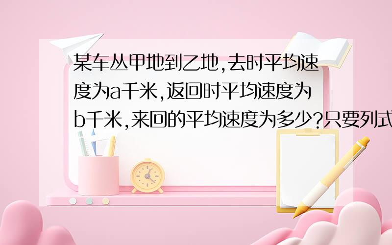 某车丛甲地到乙地,去时平均速度为a千米,返回时平均速度为b千米,来回的平均速度为多少?只要列式表示