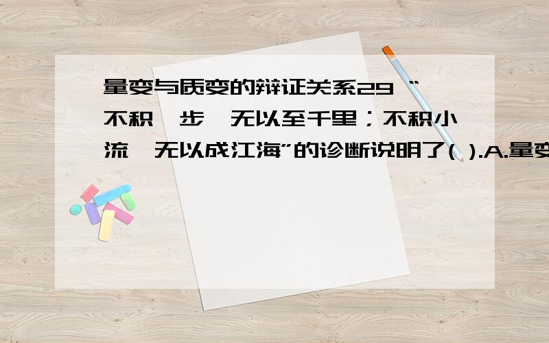 量变与质变的辩证关系29 “不积跬步,无以至千里；不积小流,无以成江海”的诊断说明了( ).A.量变是质变的基础 B.质变是量变的必然结果 C.量变为质变准备了条件 D.质变中有量的扩张 30量变