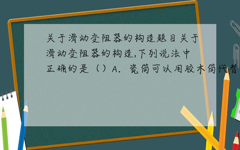 关于滑动变阻器的构造题目关于滑动变阻器的构造,下列说法中正确的是（）A．瓷筒可以用胶木筒代替B．接线柱应有两个,有四个接线柱的不能起到变阻器的作用C．线圈可以用裸导线绕制,也