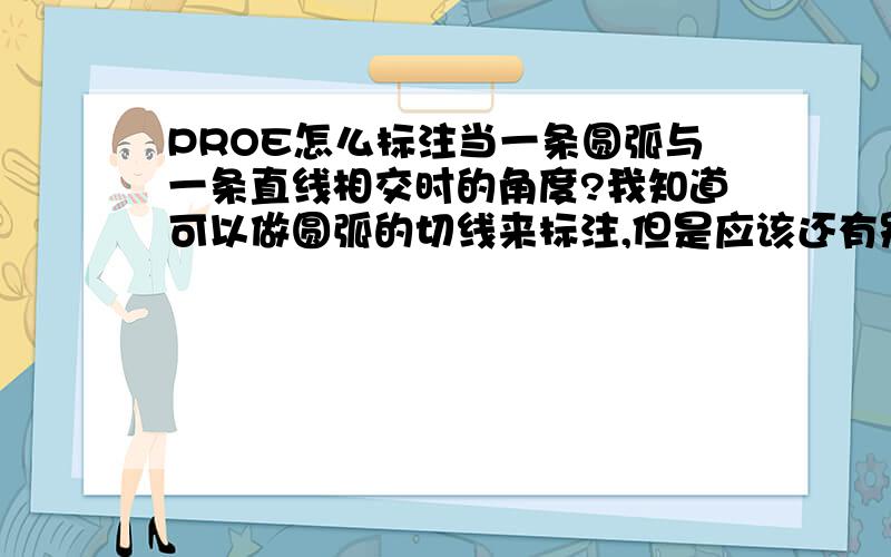 PROE怎么标注当一条圆弧与一条直线相交时的角度?我知道可以做圆弧的切线来标注,但是应该还有别的方法.我尝试使用：点选直线+点选相交点+点选弧 的方式,但是失败了,不知道怎么才能正确