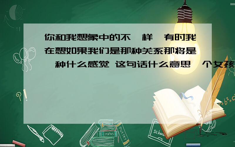 你和我想象中的不一样,有时我在想如果我们是那种关系那将是一种什么感觉 这句话什么意思一个女孩子说的