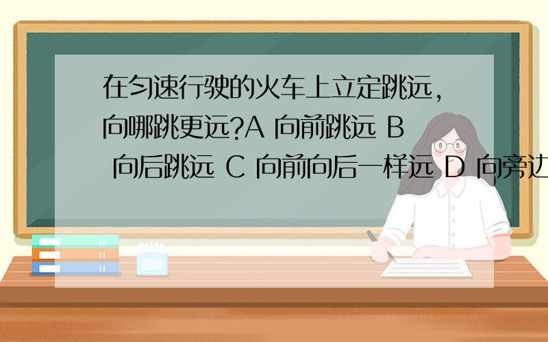 在匀速行驶的火车上立定跳远,向哪跳更远?A 向前跳远 B 向后跳远 C 向前向后一样远 D 向旁边跳远 应该选哪个?