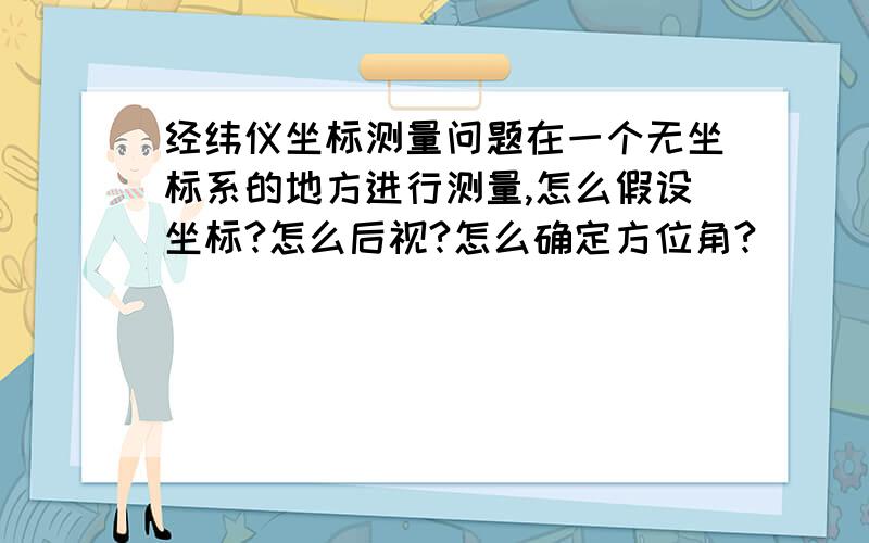 经纬仪坐标测量问题在一个无坐标系的地方进行测量,怎么假设坐标?怎么后视?怎么确定方位角?