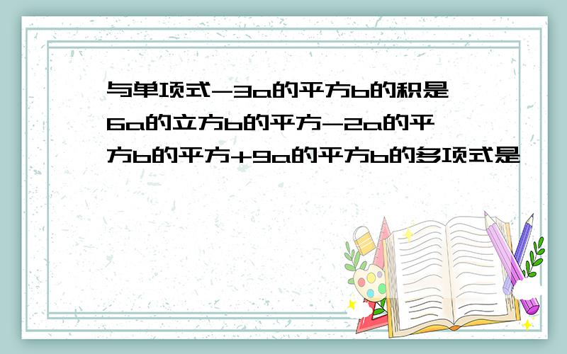 与单项式-3a的平方b的积是6a的立方b的平方-2a的平方b的平方+9a的平方b的多项式是