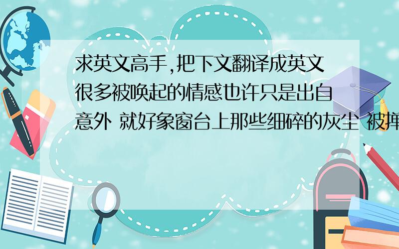 求英文高手,把下文翻译成英文很多被唤起的情感也许只是出自意外 就好象窗台上那些细碎的灰尘 被掸起之后在光线里急剧飞舞 再也无法沉淀到原处 看见的,熄灭了 消失的,记住了 没等尘埃