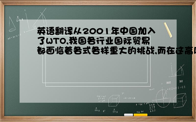 英语翻译从2001年中国加入了WTO,我国各行业国际贸易都面临着各式各样重大的挑战,而在这高风险的情况下也同样带来着高机遇.国际贸易壁垒对国际贸易产生了深远的影响.由于我国出口商品