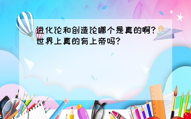 进化论和创造论哪个是真的啊?世界上真的有上帝吗?