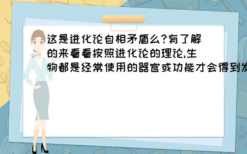 这是进化论自相矛盾么?有了解的来看看按照进化论的理论,生物都是经常使用的器官或功能才会得到发展,比如人手.不经常使用或从来不用的器官与功能会持续痿缩与退化,比如人体拉动耳朵