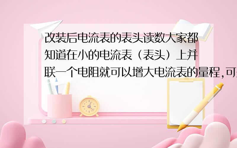 改装后电流表的表头读数大家都知道在小的电流表（表头）上并联一个电阻就可以增大电流表的量程,可是电流表是测两端的电流的,因为并联分流,所以它的表头只可以显示一部分电流啊,还有