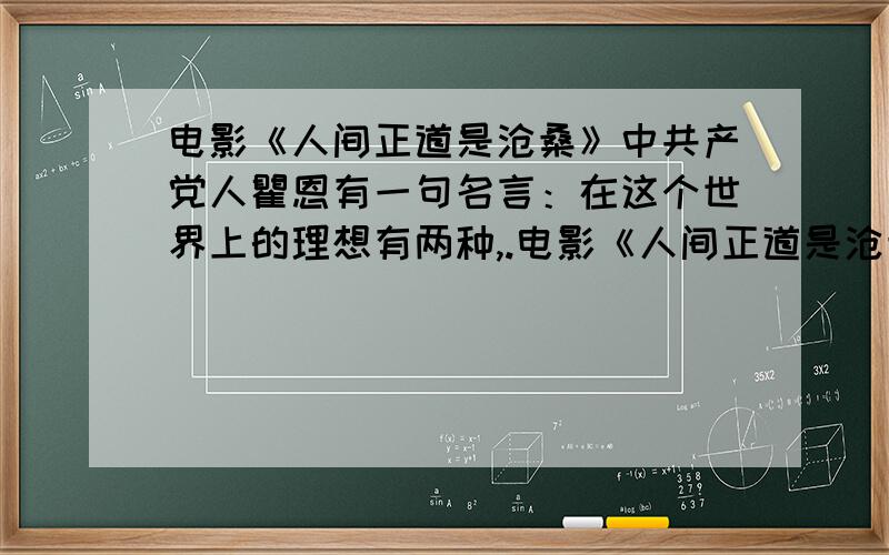 电影《人间正道是沧桑》中共产党人瞿恩有一句名言：在这个世界上的理想有两种,.电影《人间正道是沧桑》中共产党人瞿恩有一句名言：在这个世界上的理想有两种,一种,我实现了我的理想