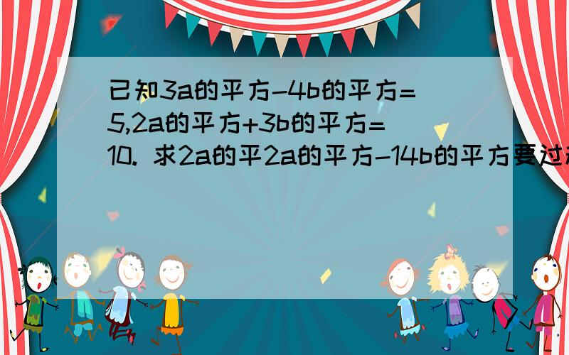 已知3a的平方-4b的平方=5,2a的平方+3b的平方=10. 求2a的平2a的平方-14b的平方要过程和结果