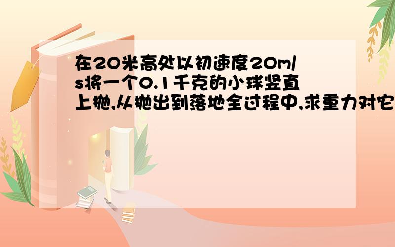 在20米高处以初速度20m/s将一个0.1千克的小球竖直上抛,从抛出到落地全过程中,求重力对它做的功和平均功率它的做功时间咋求,重力所做功的距离怎么算