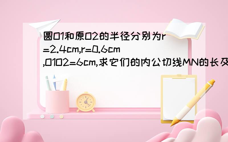 圆O1和原O2的半径分别为r=2.4cm,r=0.6cm,O1O2=6cm,求它们的内公切线MN的长及内公切线与连心线所成的角