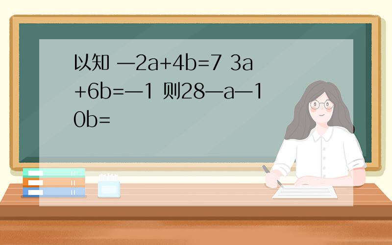 以知 —2a+4b=7 3a+6b=—1 则28—a—10b=