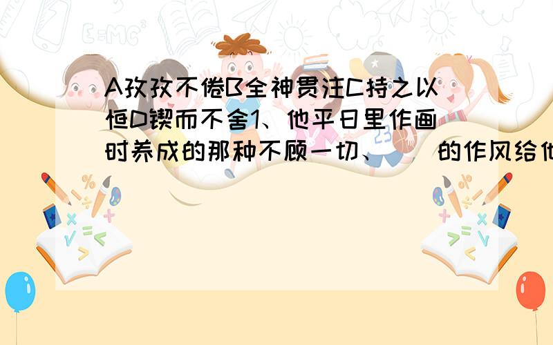 A孜孜不倦B全神贯注C持之以恒D锲而不舍1、他平日里作画时养成的那种不顾一切、（）的作风给他带来了好处.