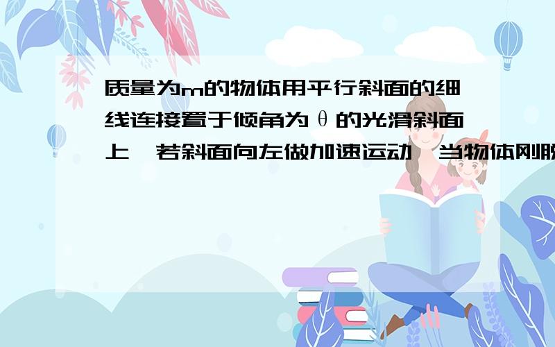 质量为m的物体用平行斜面的细线连接置于倾角为θ的光滑斜面上,若斜面向左做加速运动,当物体刚脱质量为m的物体用平行斜面的细线连接置于倾角为θ的光滑斜面上,若斜面向左做加速运动,当