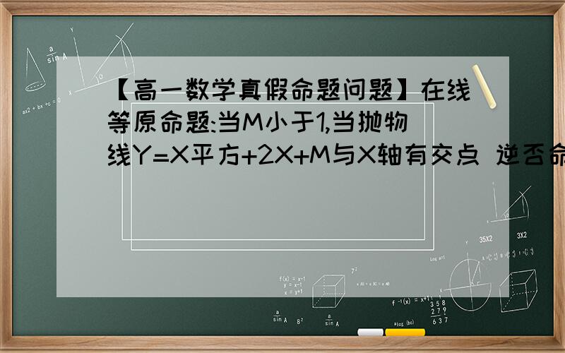 【高一数学真假命题问题】在线等原命题:当M小于1,当抛物线Y=X平方+2X+M与X轴有交点 逆否命题:当抛物线Y=X平方+2X+M与X轴没有交点,则M大于等于1 问逆否命题是真还是假? 我觉得是假命题 因为我