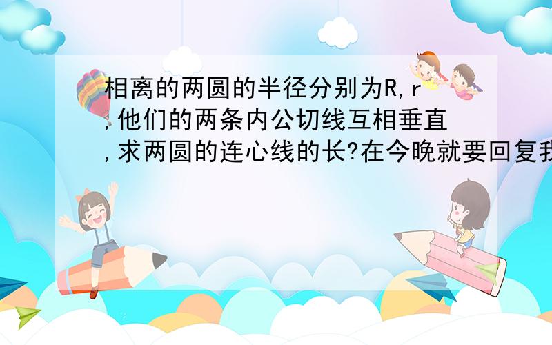 相离的两圆的半径分别为R,r,他们的两条内公切线互相垂直,求两圆的连心线的长?在今晚就要回复我.