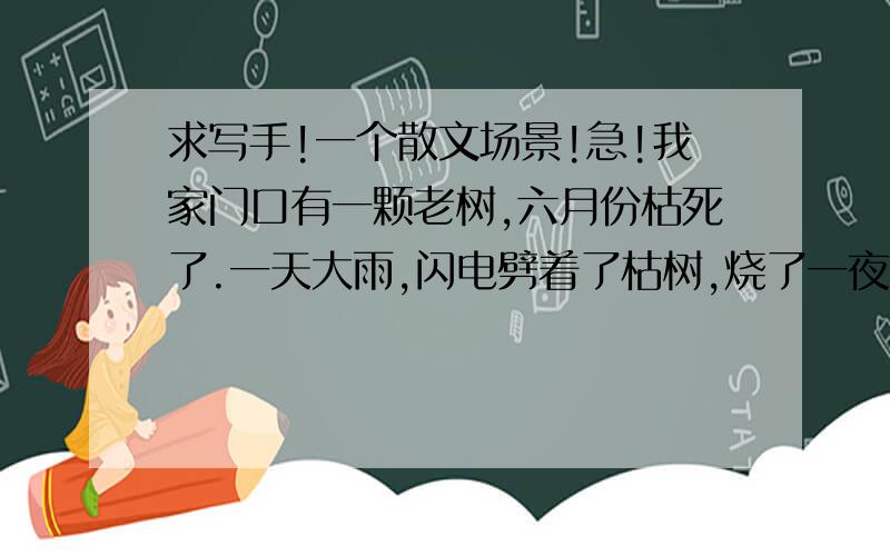 求写手!一个散文场景!急!我家门口有一颗老树,六月份枯死了.一天大雨,闪电劈着了枯树,烧了一夜,只剩下树桩.                大意就这样. 要求 1～场面描写要震撼      2～要有一种同病相怜的感