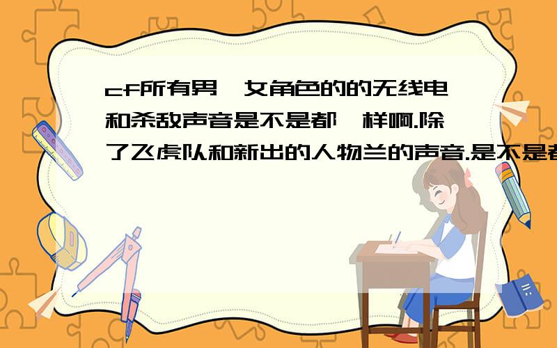 cf所有男,女角色的的无线电和杀敌声音是不是都一样啊.除了飞虎队和新出的人物兰的声音.是不是都有什么不同的啊,我怎么听不出来啊!