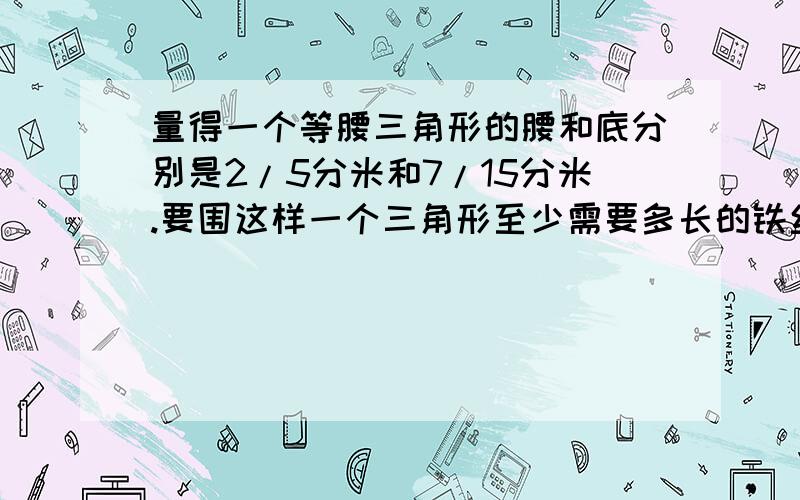 量得一个等腰三角形的腰和底分别是2/5分米和7/15分米.要围这样一个三角形至少需要多长的铁丝?