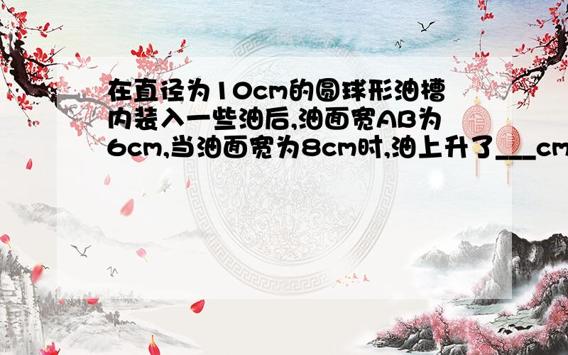 在直径为10cm的圆球形油槽内装入一些油后,油面宽AB为6cm,当油面宽为8cm时,油上升了___cm?