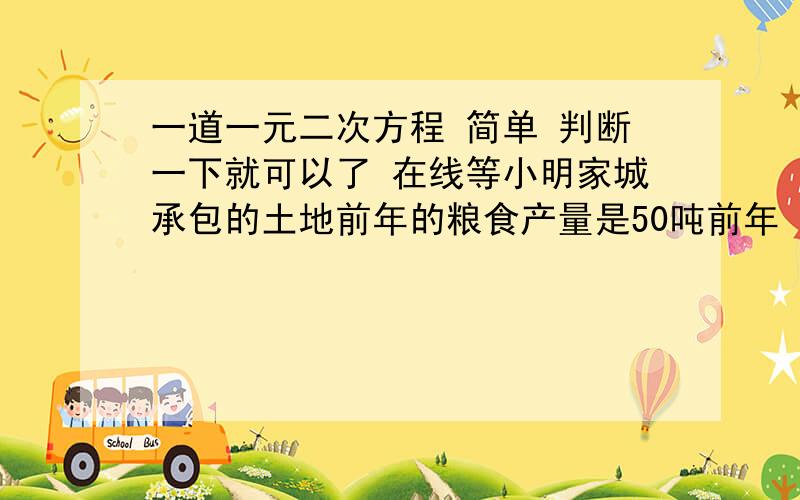 一道一元二次方程 简单 判断一下就可以了 在线等小明家城承包的土地前年的粮食产量是50吨前年 去年 今年的的总产量为175吨 小明家平均每年的粮食产量增长率是多少?是50（1+x)²=175-50还