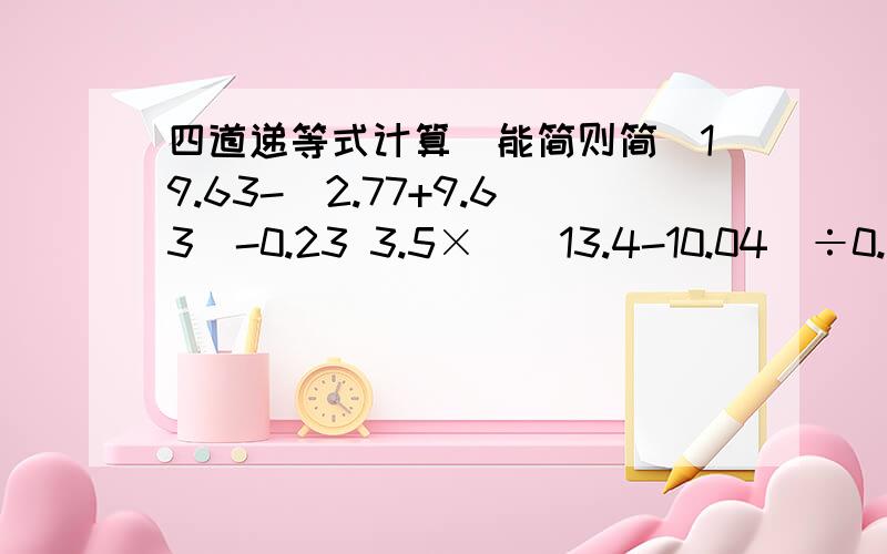 四道递等式计算(能简则简)19.63-(2.77+9.63)-0.23 3.5×[(13.4-10.04)÷0.1]168-68÷2.5×4 9.9×45.5