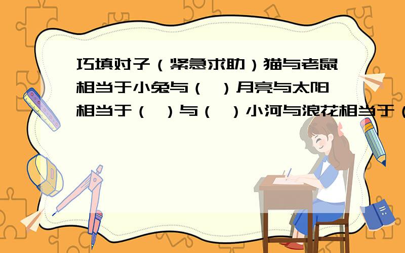 巧填对子（紧急求助）猫与老鼠相当于小兔与（ ）月亮与太阳相当于（ ）与（ ）小河与浪花相当于（ ）与（ ）白云与蓝天相当于（ ）与（ ）绿叶与鲜花相当于（ ）与（ ）