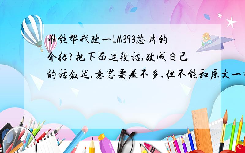 谁能帮我改一LM393芯片的介绍?把下面这段话,改成自己的话叙述.意思要差不多,但不能和原文一样,“LM393是高增益,宽频带器件,象大多数比较器一样,如果输出端到输入端有寄生电容而产生耦合,