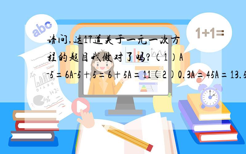 请问,这17道关于一元一次方程的题目我做对了吗?（1）A-5=6A-5+5=6+5A=11(2)0.3A=45A=13.5(3)5A+4=05A=4A=0.8(4)5A-2A=93A=9A=3(5)-3A+0.5A=10-2.5A=10A=4(6)6A-4=4A-56A-4A=-5+42A=-1A=0.5（7）2A+3A+4A=189A=18A=2(8)13A-15A+A=-3-3A=-3A=1(9)