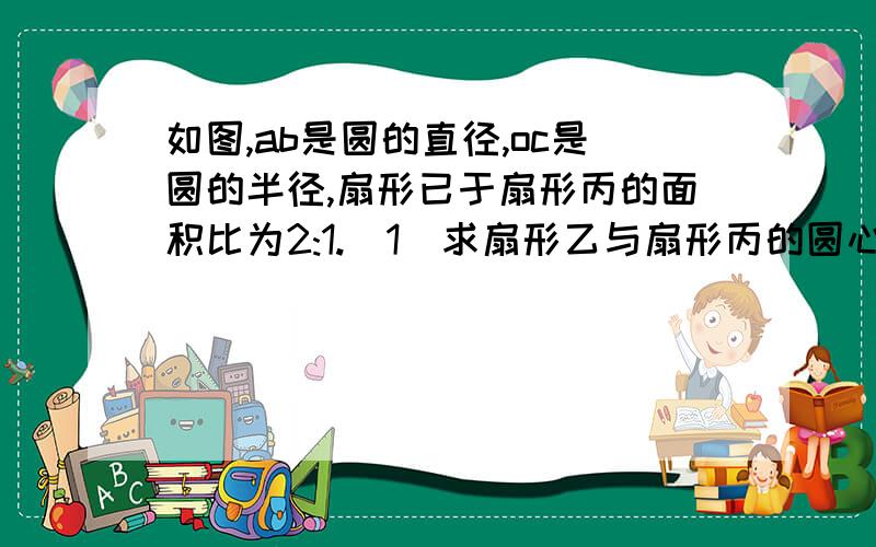 如图,ab是圆的直径,oc是圆的半径,扇形已于扇形丙的面积比为2:1.(1)求扇形乙与扇形丙的圆心角的度数（2）若该圆的半径为6cm,求扇形乙中弧ac的长度