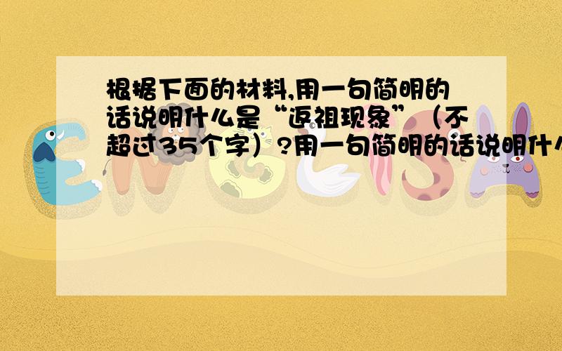 根据下面的材料,用一句简明的话说明什么是“返祖现象”（不超过35个字）?用一句简明的话说明什么是返祖现象（不超过35个字）什么是“返祖现象”?生物在绵长的历史进程中,因为客观条