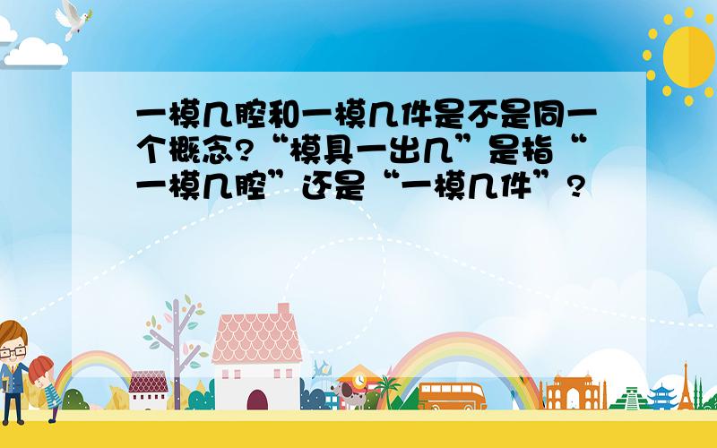 一模几腔和一模几件是不是同一个概念?“模具一出几”是指“一模几腔”还是“一模几件”?