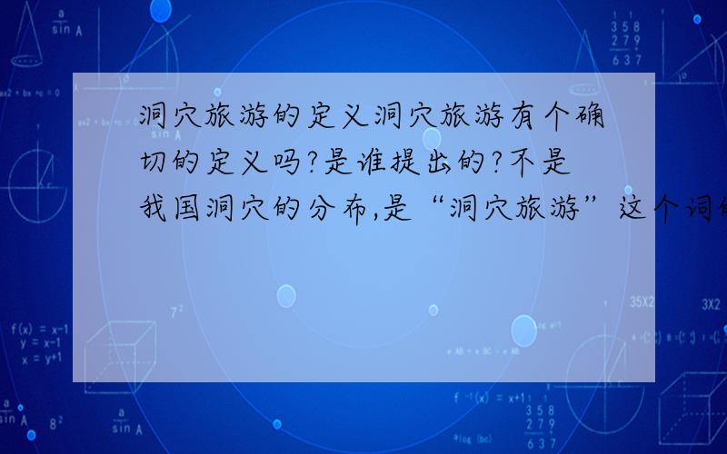 洞穴旅游的定义洞穴旅游有个确切的定义吗?是谁提出的?不是我国洞穴的分布,是“洞穴旅游”这个词的定义,用文字来诠释它的意思,就像“生态旅游”有个定义一样.