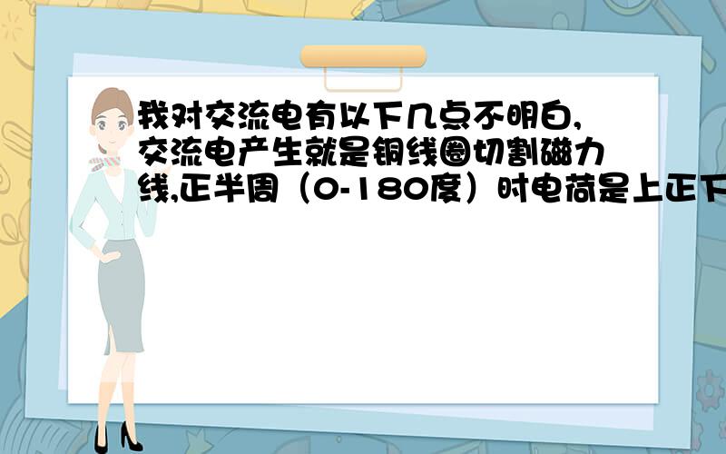 我对交流电有以下几点不明白,交流电产生就是铜线圈切割磁力线,正半周（0-180度）时电荷是上正下负,电流是顺时针流动.为什么到负半周时电荷变为上负下正,电流逆时针.它是同一根线圈,切