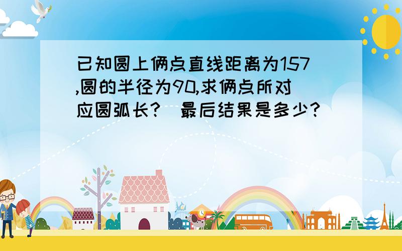 已知圆上俩点直线距离为157,圆的半径为90,求俩点所对应圆弧长?(最后结果是多少?)