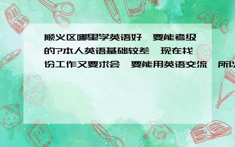 顺义区哪里学英语好,要能考级的?本人英语基础较差,现在找份工作又要求会,要能用英语交流,所以,想补补1年时间能够考级的,或者是能够用英语交流了.想在顺义学,方便么,如果顺义实在是没