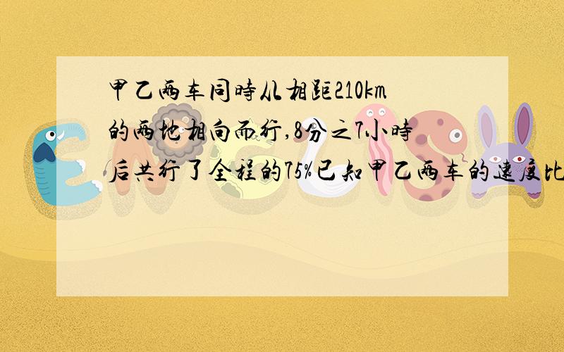 甲乙两车同时从相距210km的两地相向而行,8分之7小时后共行了全程的75%已知甲乙两车的速度比是4：