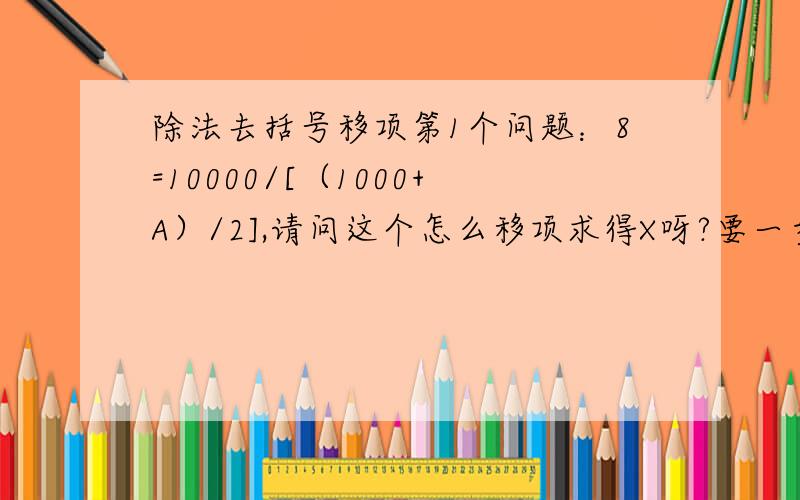 除法去括号移项第1个问题：8=10000/[（1000+A）/2],请问这个怎么移项求得X呀?要一步一步的步骤呢 第2个问题：8=10000/（1000+x）/2这个和上面那个等式在解题时有什么区别呢?因为这两个计算出来