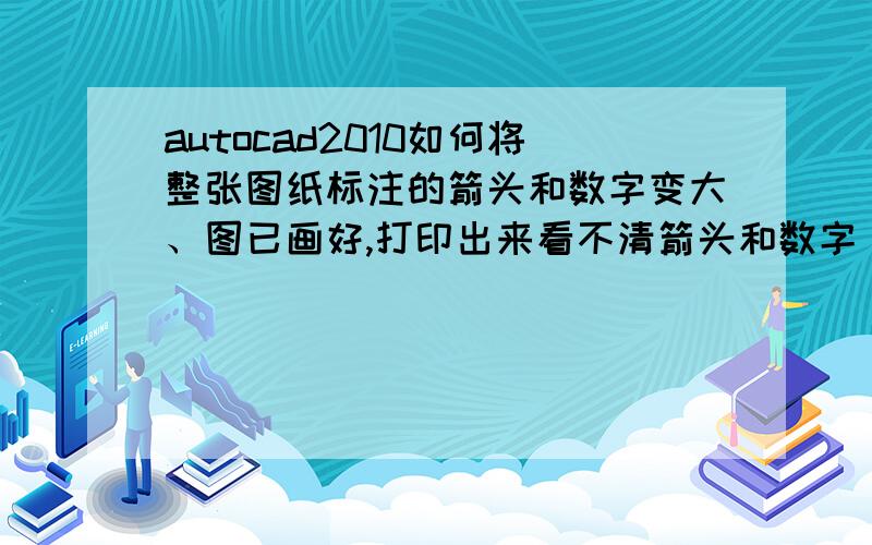 autocad2010如何将整张图纸标注的箭头和数字变大、图已画好,打印出来看不清箭头和数字