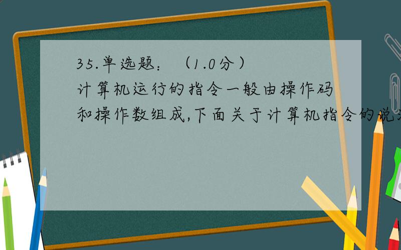 35.单选题：（1.0分） 计算机运行的指令一般由操作码和操作数组成,下面关于计算机指令的说法中错误的是A.操作码部分指出计算机应执行的操作类型,一般用容易记忆的标识符表示 B.指令系