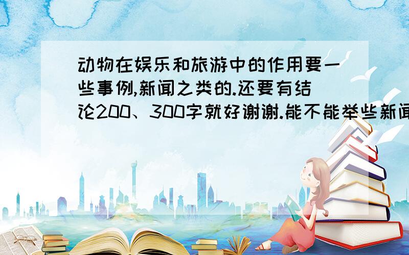 动物在娱乐和旅游中的作用要一些事例,新闻之类的.还要有结论200、300字就好谢谢.能不能举些新闻的实例。还有有没有人知道是不是有个新闻说的是日本训练大猩猩，让后在餐馆还是酒店专