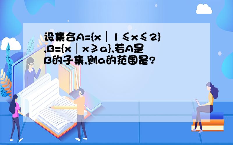 设集合A={x│1≤x≤2},B={x│x≥a},若A是B的子集,则a的范围是?