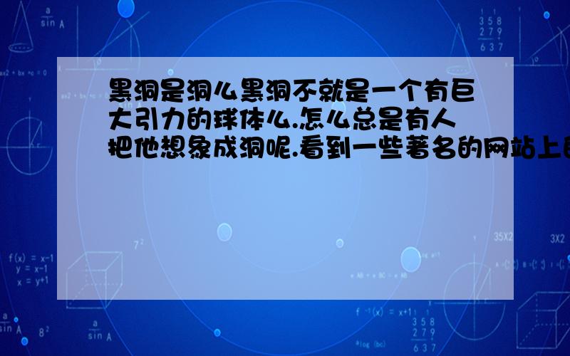 黑洞是洞么黑洞不就是一个有巨大引力的球体么.怎么总是有人把他想象成洞呢.看到一些著名的网站上的文章,总说掉进黑洞,黑洞里面等.真受不了.